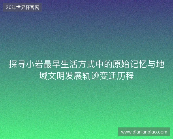 探寻小岩最早生活方式中的原始记忆与地域文明发展轨迹变迁历程 探寻小岩最早生活方式中的原始记忆与地域文明发展轨迹变迁历程